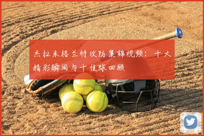 杰拉米格兰特攻防集锦视频：十大精彩瞬间与十佳球回顾