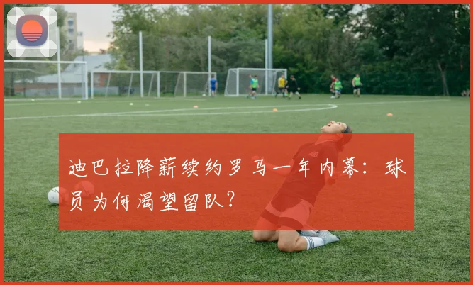 迪巴拉降薪续约罗马一年内幕：球员为何渴望留队？