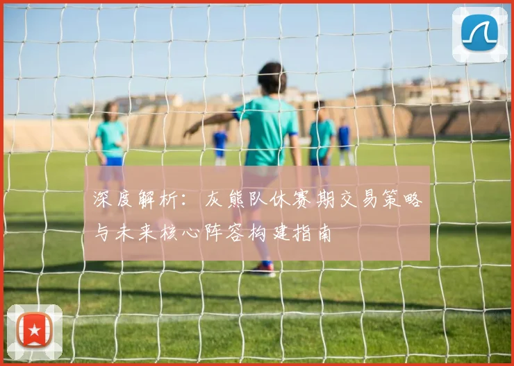 深度解析：灰熊队休赛期交易策略与未来核心阵容构建指南