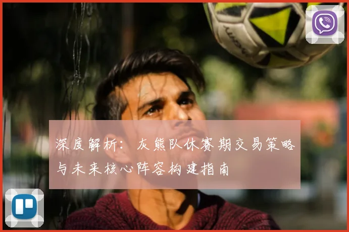 深度解析：灰熊队休赛期交易策略与未来核心阵容构建指南