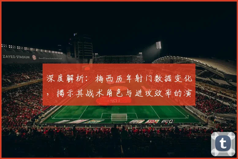 深度解析：梅西历年射门数据变化，揭示其战术角色与进攻效率的演变