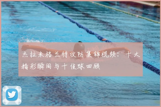 杰拉米格兰特攻防集锦视频：十大精彩瞬间与十佳球回顾